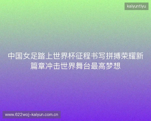 中国女足踏上世界杯征程书写拼搏荣耀新篇章冲击世界舞台最高梦想